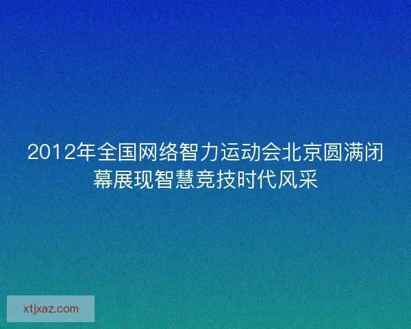 2012年全国网络智力运动会北京圆满闭幕展现智慧竞技时代风采