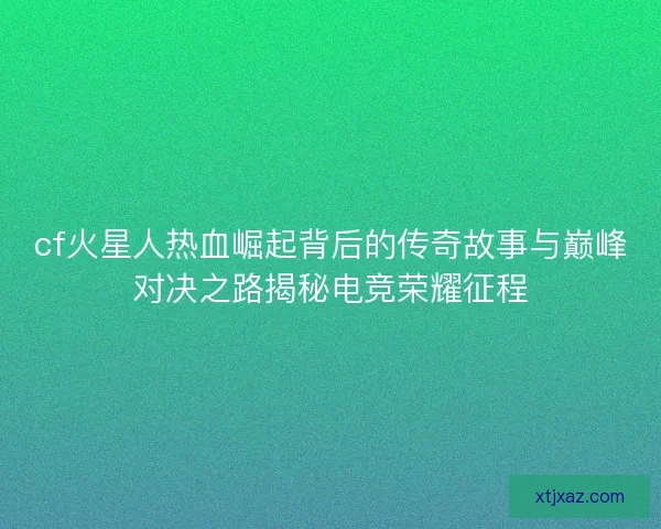 cf火星人热血崛起背后的传奇故事与巅峰对决之路揭秘电竞荣耀征程