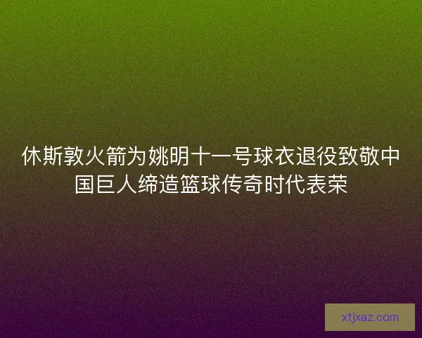 休斯敦火箭为姚明十一号球衣退役致敬中国巨人缔造篮球传奇时代表荣 休斯敦火箭为姚明十一号球衣退役致敬中国巨人缔造篮球传奇时代表荣