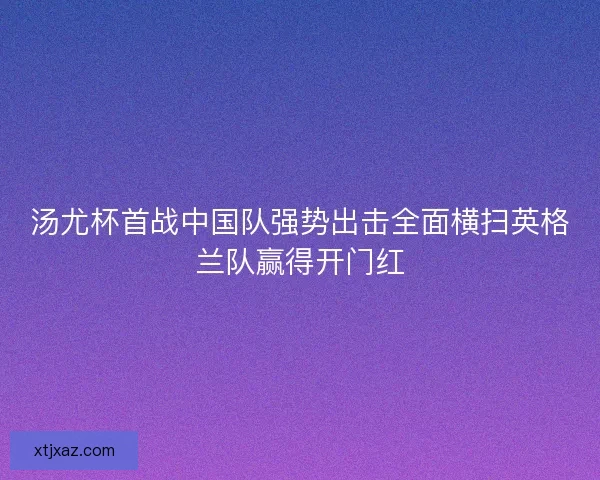汤尤杯首战中国队强势出击全面横扫英格兰队赢得开门红