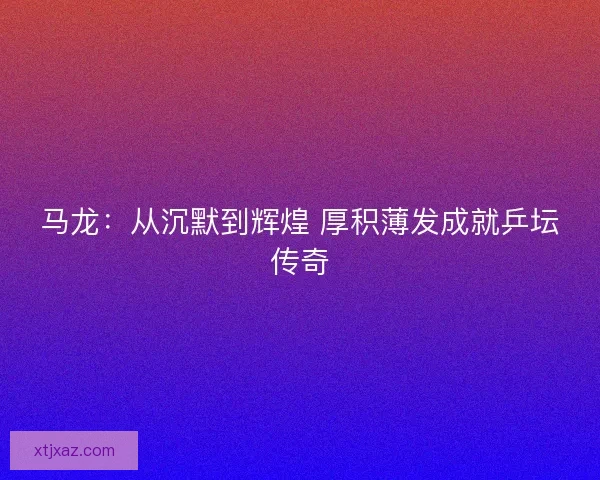 马龙：从沉默到辉煌 厚积薄发成就乒坛传奇