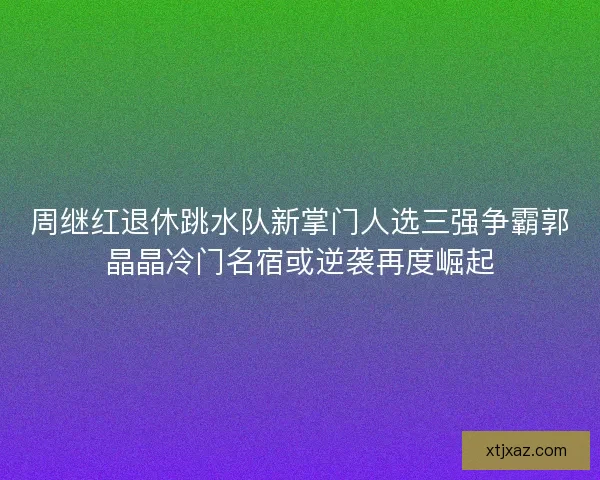 周继红退休跳水队新掌门人选三强争霸郭晶晶冷门名宿或逆袭再度崛起