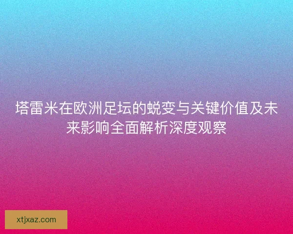 塔雷米在欧洲足坛的蜕变与关键价值及未来影响全面解析深度观察