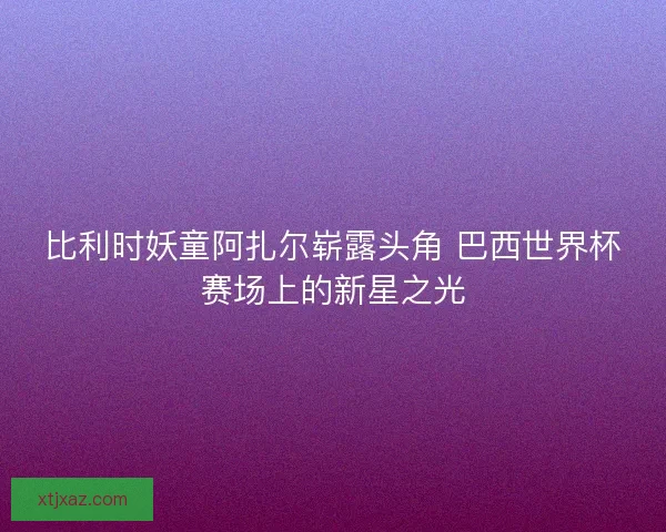 比利时妖童阿扎尔崭露头角 巴西世界杯赛场上的新星之光