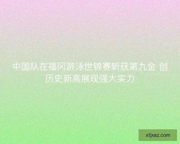 中国队在福冈游泳世锦赛斩获第九金 创历史新高展现强大实力