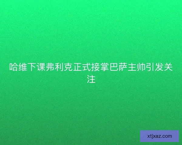 哈维下课弗利克正式接掌巴萨主帅引发关注