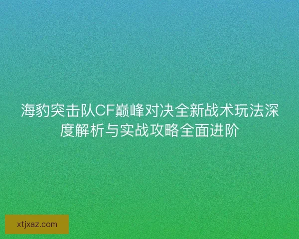 海豹突击队CF巅峰对决全新战术玩法深度解析与实战攻略全面进阶