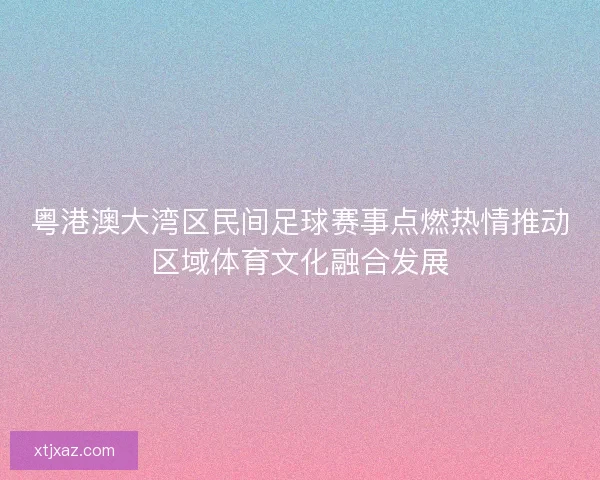 粤港澳大湾区民间足球赛事点燃热情推动区域体育文化融合发展