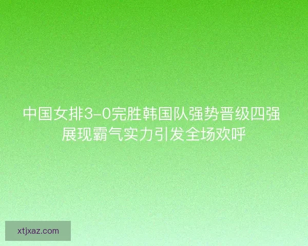 中国女排3-0完胜韩国队强势晋级四强 展现霸气实力引发全场欢呼 中国女排3-0完胜韩国队强势晋级四强 展现霸气实力引发全场欢呼