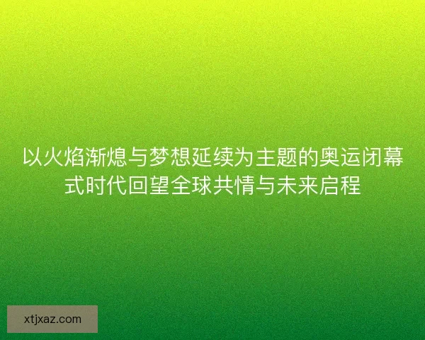 以火焰渐熄与梦想延续为主题的奥运闭幕式时代回望全球共情与未来启程 以火焰渐熄与梦想延续为主题的奥运闭幕式时代回望全球共情与未来启程