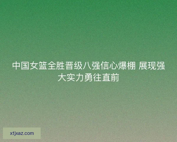 中国女篮全胜晋级八强信心爆棚 展现强大实力勇往直前 中国女篮全胜晋级八强信心爆棚 展现强大实力勇往直前