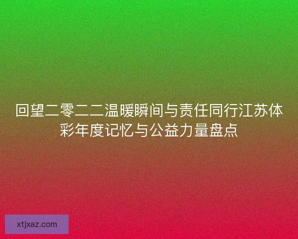 回望二零二二温暖瞬间与责任同行江苏体彩年度记忆与公益力量盘点 回望二零二二温暖瞬间与责任同行江苏体彩年度记忆与公益力量盘点