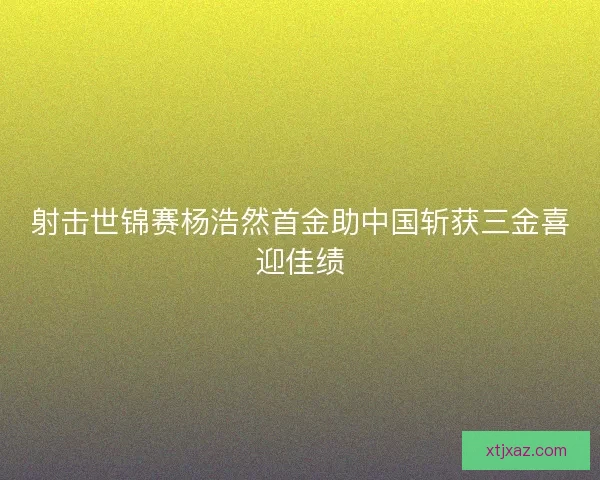 射击世锦赛杨浩然首金助中国斩获三金喜迎佳绩