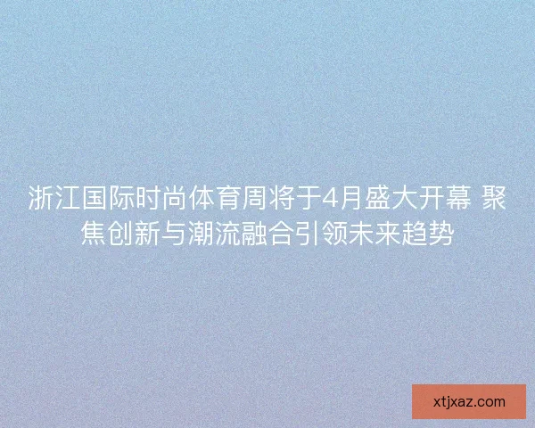 浙江国际时尚体育周将于4月盛大开幕 聚焦创新与潮流融合引领未来趋势