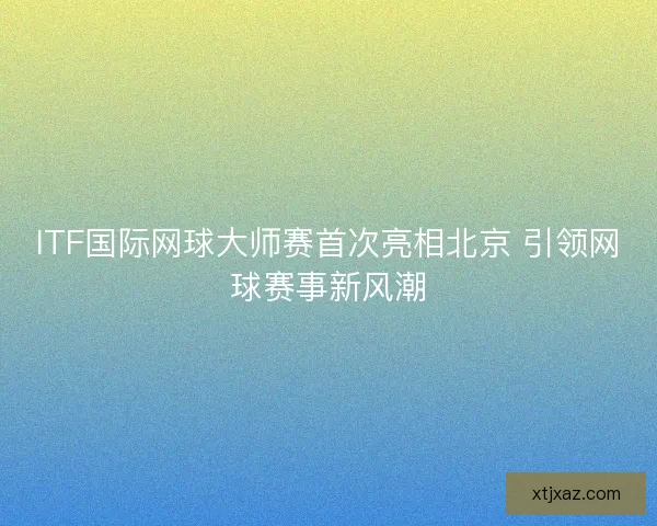 ITF国际网球大师赛首次亮相北京 引领网球赛事新风潮