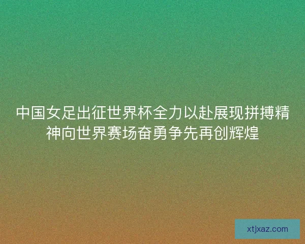 中国女足出征世界杯全力以赴展现拼搏精神向世界赛场奋勇争先再创辉煌 中国女足出征世界杯全力以赴展现拼搏精神向世界赛场奋勇争先再创辉煌