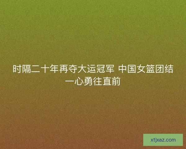 时隔二十年再夺大运冠军 中国女篮团结一心勇往直前 时隔二十年再夺大运冠军 中国女篮团结一心勇往直前