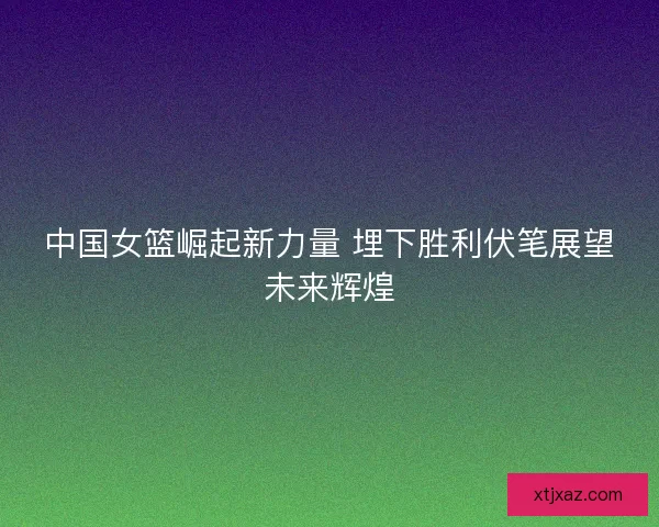 中国女篮崛起新力量 埋下胜利伏笔展望未来辉煌 中国女篮崛起新力量 埋下胜利伏笔展望未来辉煌