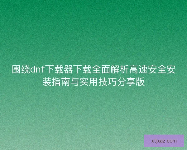 围绕dnf下载器下载全面解析高速安全安装指南与实用技巧分享版