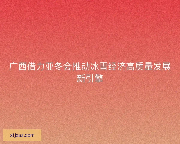 广西借力亚冬会推动冰雪经济高质量发展新引擎